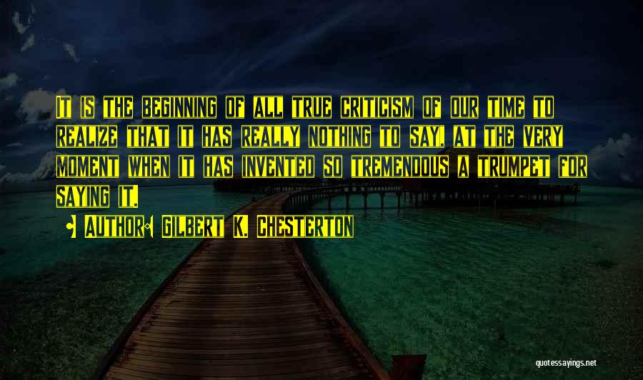 Gilbert K. Chesterton Quotes: It Is The Beginning Of All True Criticism Of Our Time To Realize That It Has Really Nothing To Say,