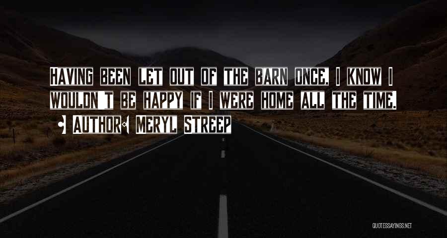 Meryl Streep Quotes: Having Been Let Out Of The Barn Once, I Know I Wouldn't Be Happy If I Were Home All The