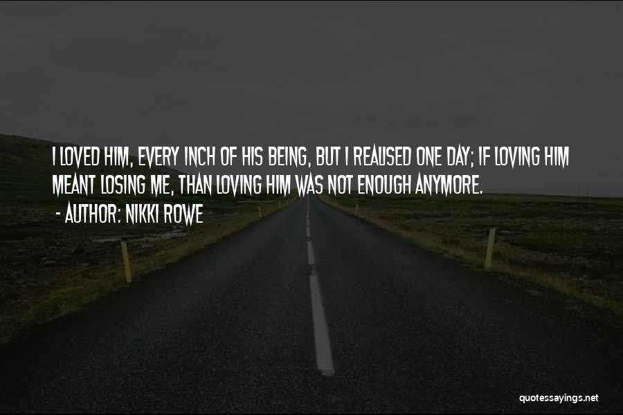 Nikki Rowe Quotes: I Loved Him, Every Inch Of His Being, But I Realised One Day; If Loving Him Meant Losing Me, Than