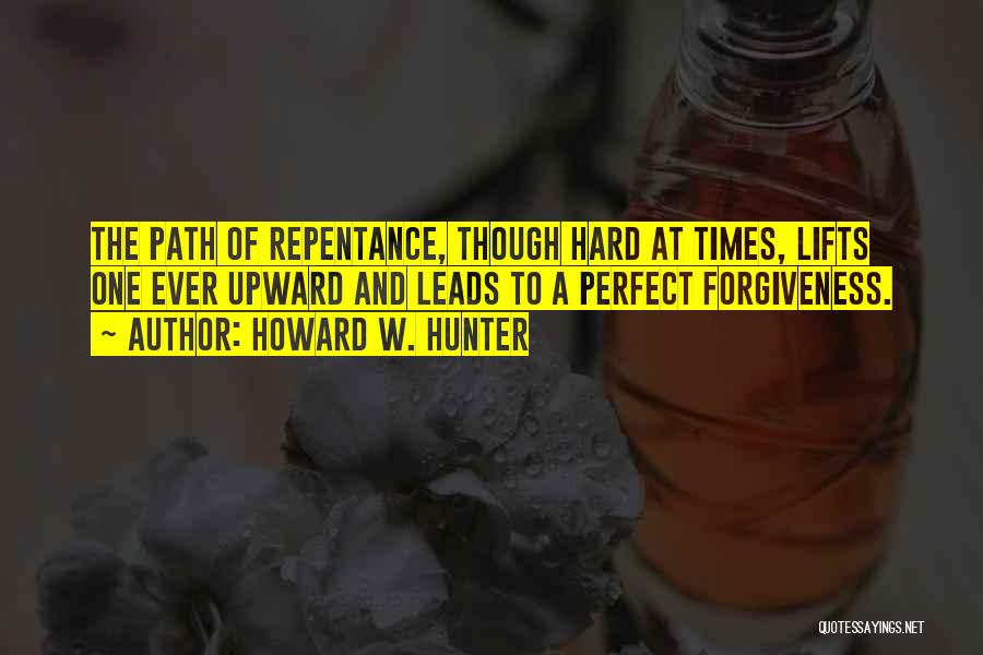 Howard W. Hunter Quotes: The Path Of Repentance, Though Hard At Times, Lifts One Ever Upward And Leads To A Perfect Forgiveness.