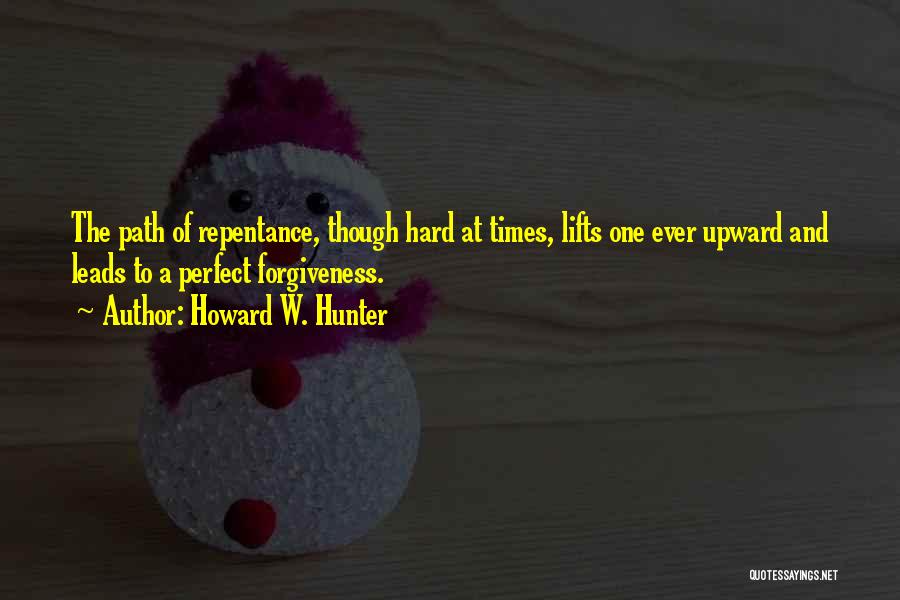 Howard W. Hunter Quotes: The Path Of Repentance, Though Hard At Times, Lifts One Ever Upward And Leads To A Perfect Forgiveness.