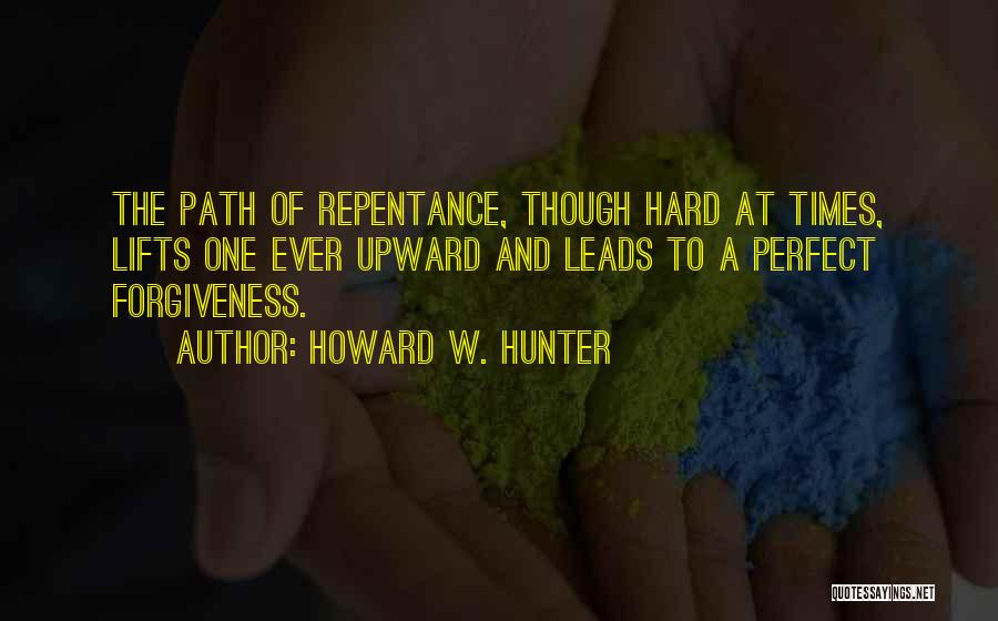 Howard W. Hunter Quotes: The Path Of Repentance, Though Hard At Times, Lifts One Ever Upward And Leads To A Perfect Forgiveness.