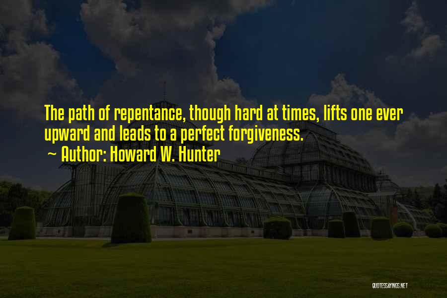 Howard W. Hunter Quotes: The Path Of Repentance, Though Hard At Times, Lifts One Ever Upward And Leads To A Perfect Forgiveness.