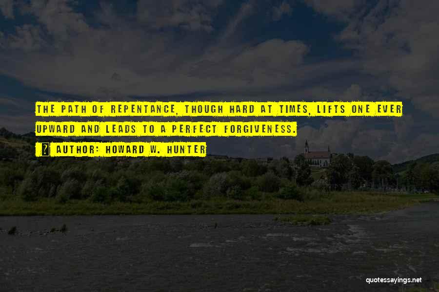 Howard W. Hunter Quotes: The Path Of Repentance, Though Hard At Times, Lifts One Ever Upward And Leads To A Perfect Forgiveness.