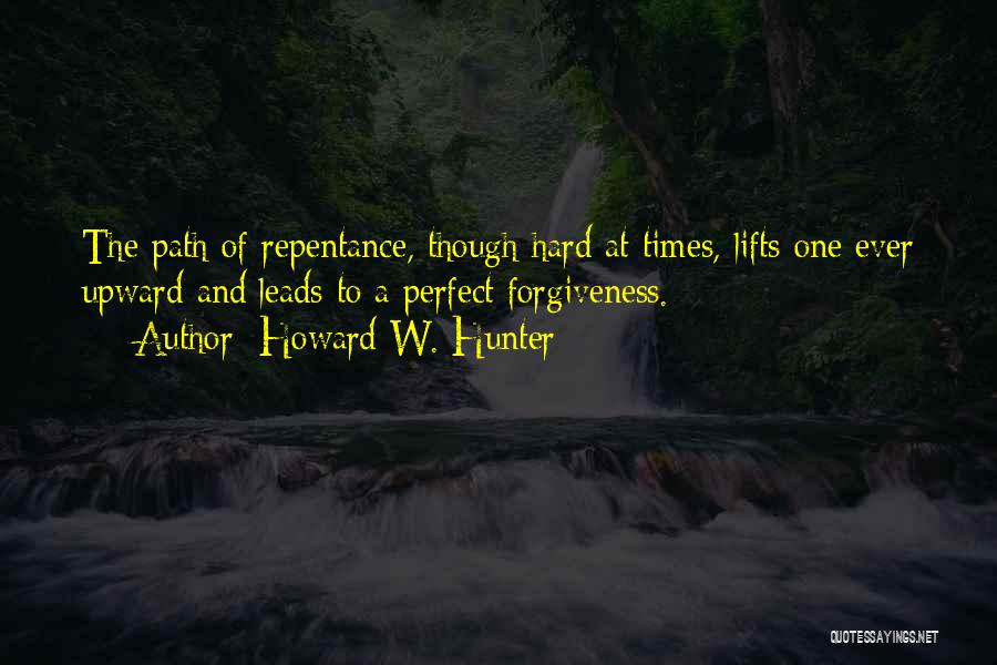 Howard W. Hunter Quotes: The Path Of Repentance, Though Hard At Times, Lifts One Ever Upward And Leads To A Perfect Forgiveness.