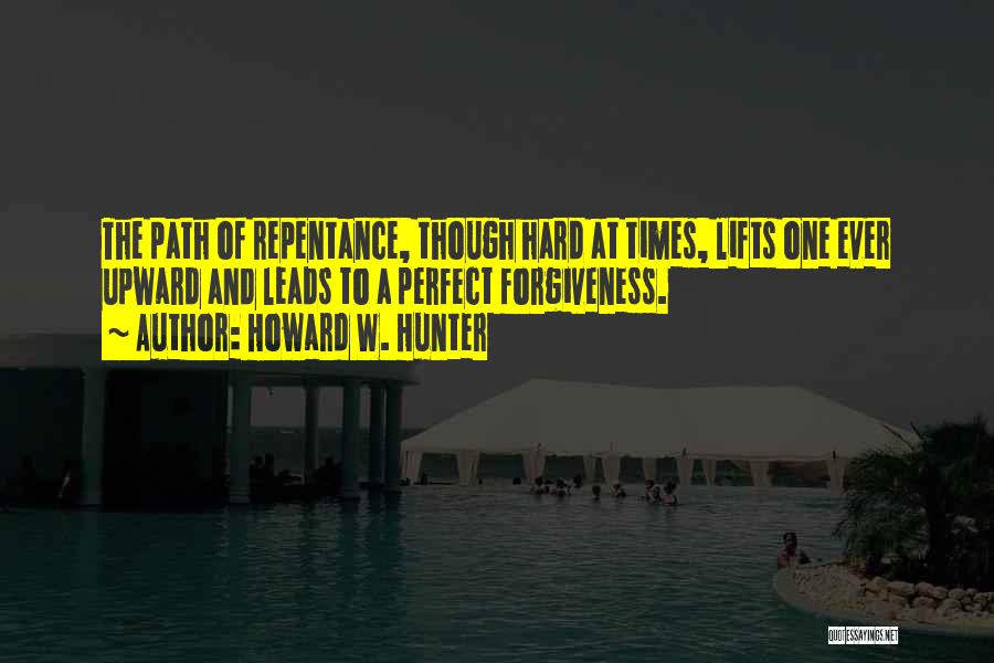 Howard W. Hunter Quotes: The Path Of Repentance, Though Hard At Times, Lifts One Ever Upward And Leads To A Perfect Forgiveness.