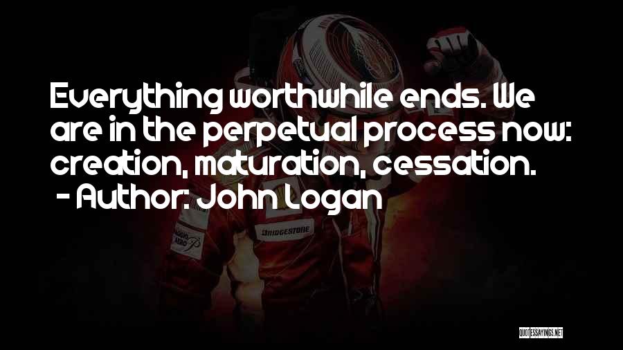 John Logan Quotes: Everything Worthwhile Ends. We Are In The Perpetual Process Now: Creation, Maturation, Cessation.