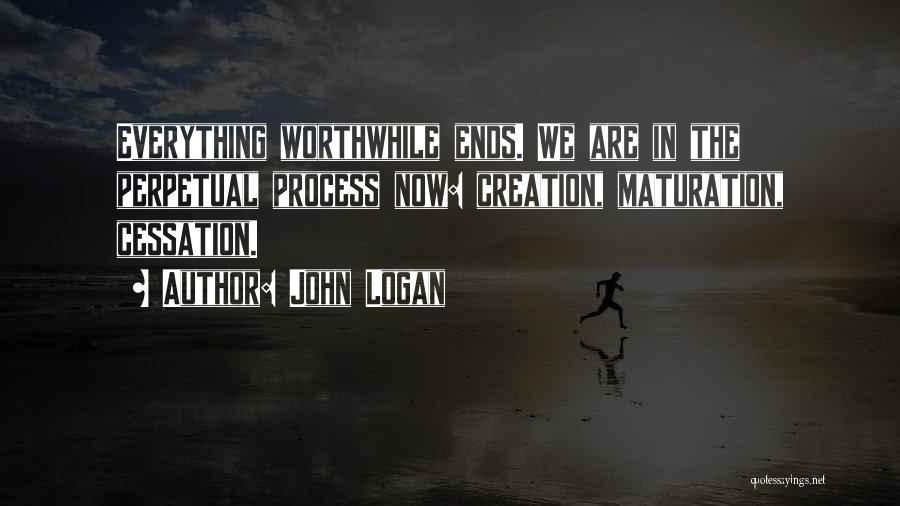 John Logan Quotes: Everything Worthwhile Ends. We Are In The Perpetual Process Now: Creation, Maturation, Cessation.