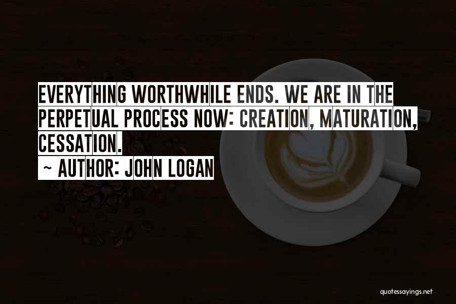 John Logan Quotes: Everything Worthwhile Ends. We Are In The Perpetual Process Now: Creation, Maturation, Cessation.