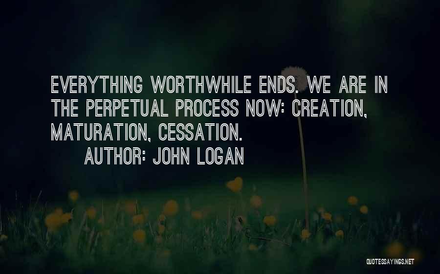 John Logan Quotes: Everything Worthwhile Ends. We Are In The Perpetual Process Now: Creation, Maturation, Cessation.