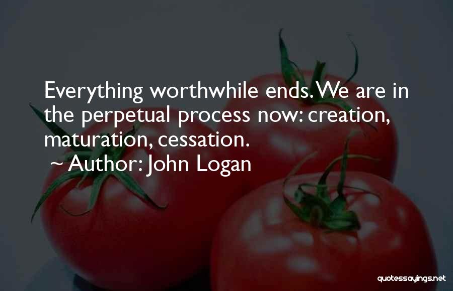 John Logan Quotes: Everything Worthwhile Ends. We Are In The Perpetual Process Now: Creation, Maturation, Cessation.