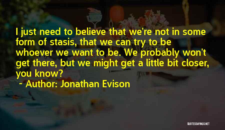 Jonathan Evison Quotes: I Just Need To Believe That We're Not In Some Form Of Stasis, That We Can Try To Be Whoever