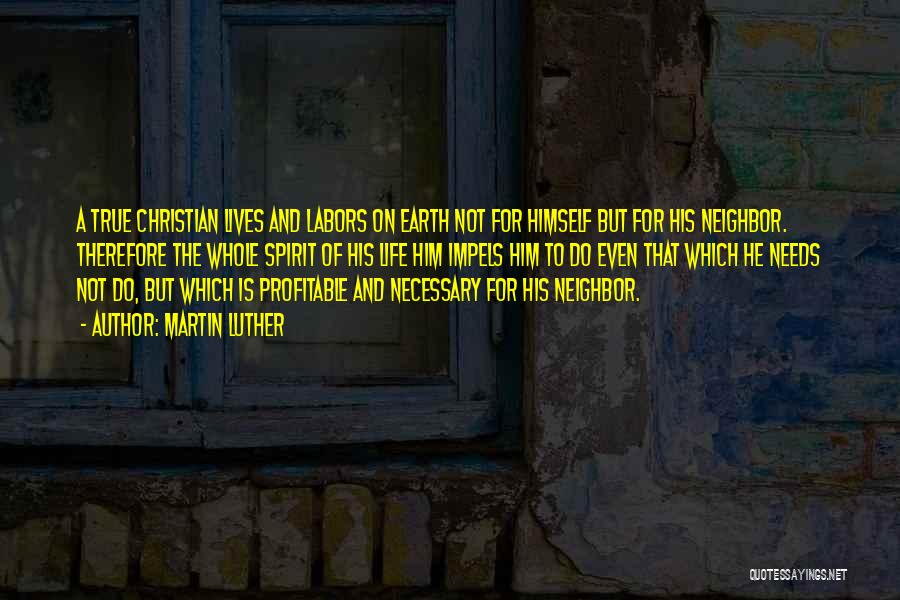 Martin Luther Quotes: A True Christian Lives And Labors On Earth Not For Himself But For His Neighbor. Therefore The Whole Spirit Of