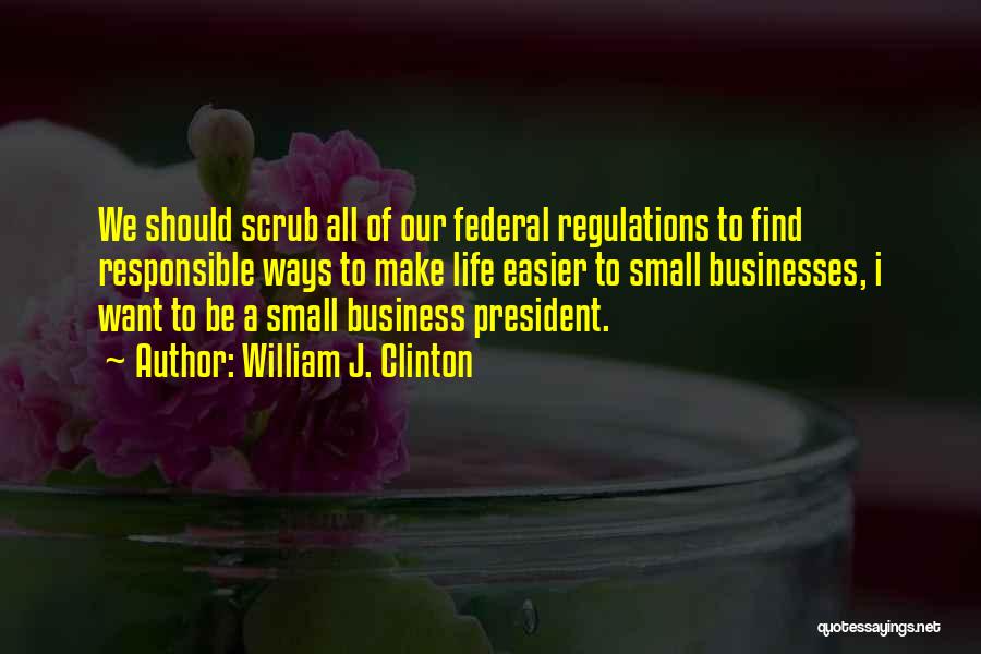 William J. Clinton Quotes: We Should Scrub All Of Our Federal Regulations To Find Responsible Ways To Make Life Easier To Small Businesses, I
