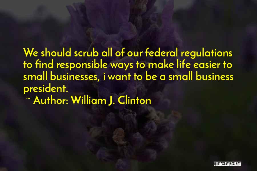 William J. Clinton Quotes: We Should Scrub All Of Our Federal Regulations To Find Responsible Ways To Make Life Easier To Small Businesses, I
