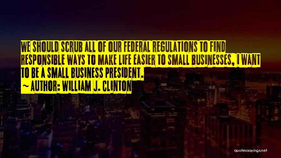 William J. Clinton Quotes: We Should Scrub All Of Our Federal Regulations To Find Responsible Ways To Make Life Easier To Small Businesses, I