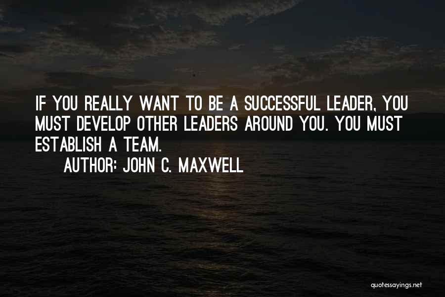 John C. Maxwell Quotes: If You Really Want To Be A Successful Leader, You Must Develop Other Leaders Around You. You Must Establish A