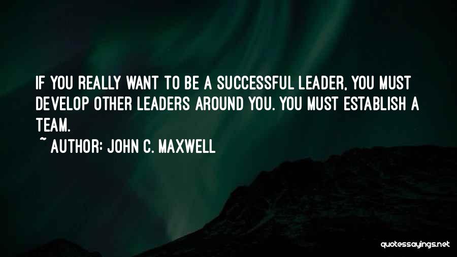 John C. Maxwell Quotes: If You Really Want To Be A Successful Leader, You Must Develop Other Leaders Around You. You Must Establish A