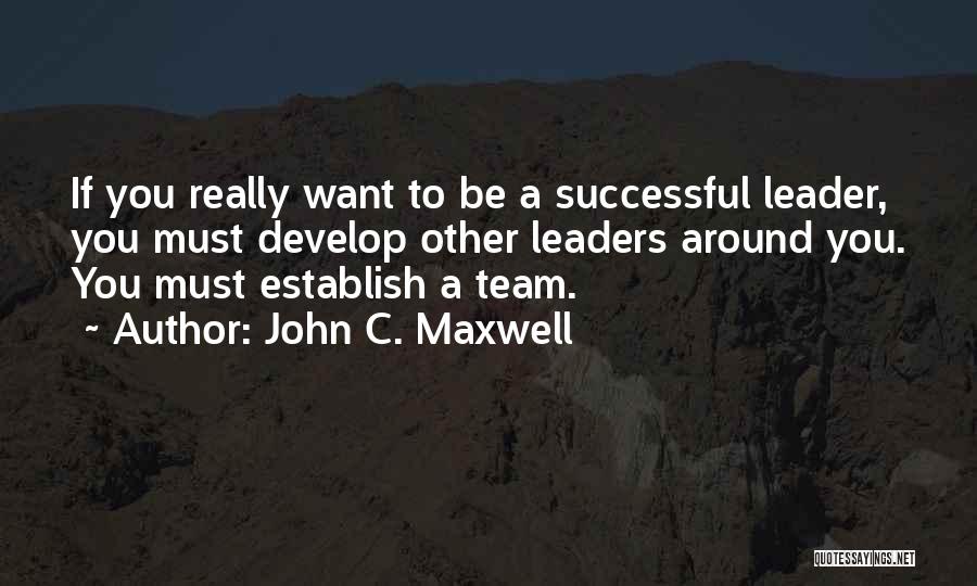 John C. Maxwell Quotes: If You Really Want To Be A Successful Leader, You Must Develop Other Leaders Around You. You Must Establish A