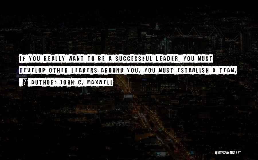 John C. Maxwell Quotes: If You Really Want To Be A Successful Leader, You Must Develop Other Leaders Around You. You Must Establish A