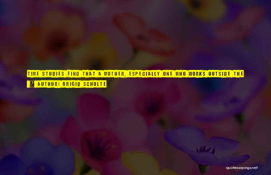 Brigid Schulte Quotes: Time Studies Find That A Mother, Especially One Who Works Outside The Home For Pay, Is Among The Most Time-poor