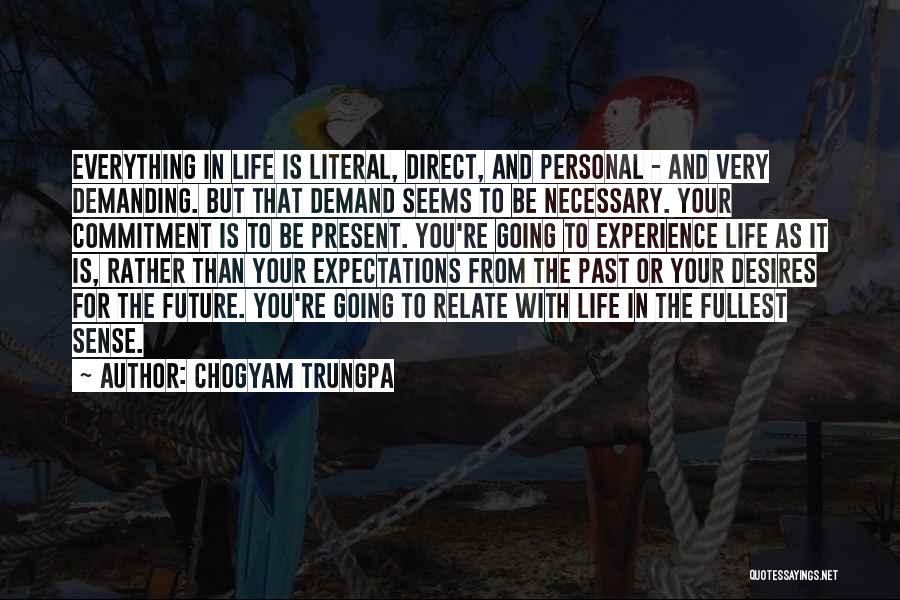 Chogyam Trungpa Quotes: Everything In Life Is Literal, Direct, And Personal - And Very Demanding. But That Demand Seems To Be Necessary. Your