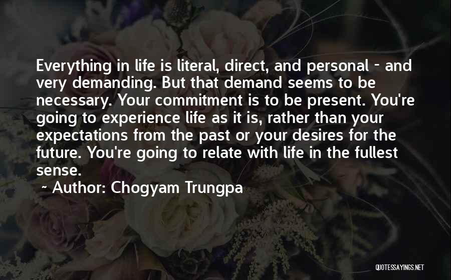 Chogyam Trungpa Quotes: Everything In Life Is Literal, Direct, And Personal - And Very Demanding. But That Demand Seems To Be Necessary. Your