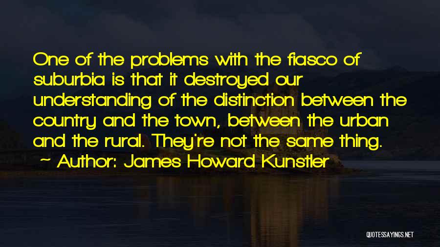 James Howard Kunstler Quotes: One Of The Problems With The Fiasco Of Suburbia Is That It Destroyed Our Understanding Of The Distinction Between The