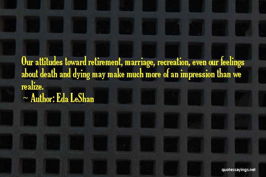 Eda LeShan Quotes: Our Attitudes Toward Retirement, Marriage, Recreation, Even Our Feelings About Death And Dying May Make Much More Of An Impression