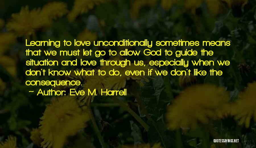 Eve M. Harrell Quotes: Learning To Love Unconditionally Sometimes Means That We Must Let Go To Allow God To Guide The Situation And Love