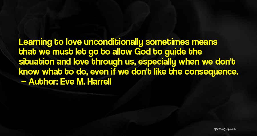 Eve M. Harrell Quotes: Learning To Love Unconditionally Sometimes Means That We Must Let Go To Allow God To Guide The Situation And Love