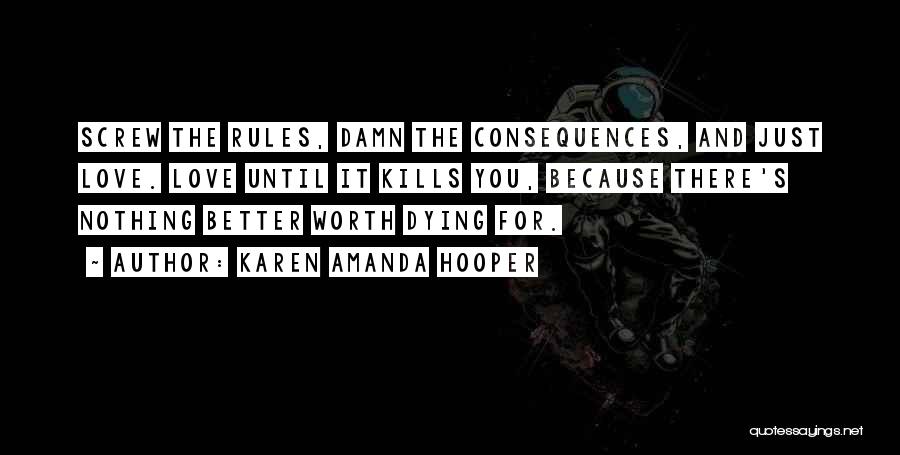 Karen Amanda Hooper Quotes: Screw The Rules, Damn The Consequences, And Just Love. Love Until It Kills You, Because There's Nothing Better Worth Dying