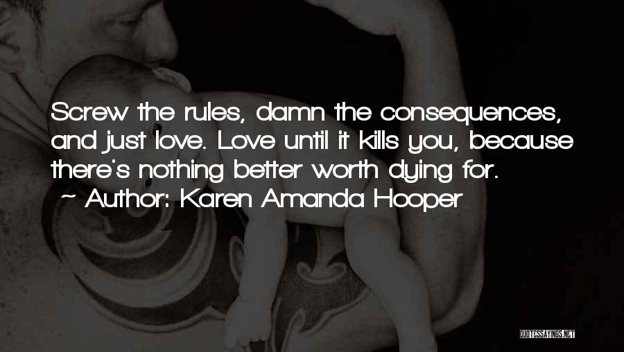 Karen Amanda Hooper Quotes: Screw The Rules, Damn The Consequences, And Just Love. Love Until It Kills You, Because There's Nothing Better Worth Dying