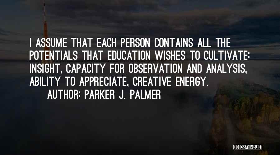 Parker J. Palmer Quotes: I Assume That Each Person Contains All The Potentials That Education Wishes To Cultivate: Insight, Capacity For Observation And Analysis,