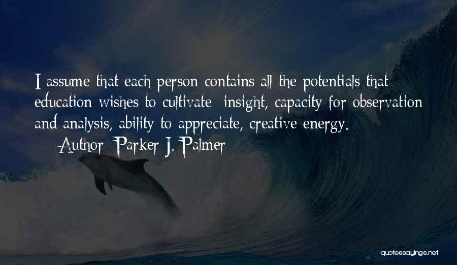 Parker J. Palmer Quotes: I Assume That Each Person Contains All The Potentials That Education Wishes To Cultivate: Insight, Capacity For Observation And Analysis,