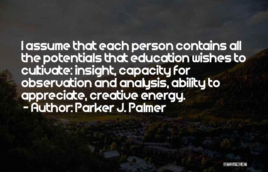 Parker J. Palmer Quotes: I Assume That Each Person Contains All The Potentials That Education Wishes To Cultivate: Insight, Capacity For Observation And Analysis,