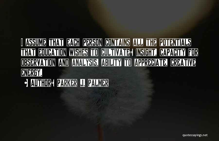 Parker J. Palmer Quotes: I Assume That Each Person Contains All The Potentials That Education Wishes To Cultivate: Insight, Capacity For Observation And Analysis,