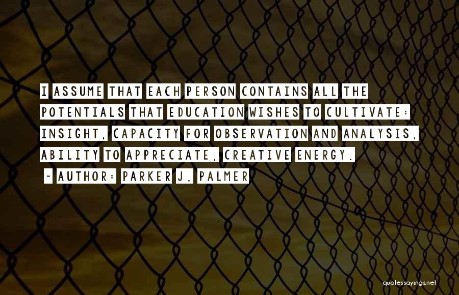 Parker J. Palmer Quotes: I Assume That Each Person Contains All The Potentials That Education Wishes To Cultivate: Insight, Capacity For Observation And Analysis,