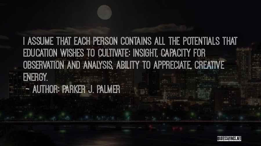 Parker J. Palmer Quotes: I Assume That Each Person Contains All The Potentials That Education Wishes To Cultivate: Insight, Capacity For Observation And Analysis,