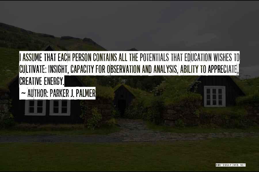 Parker J. Palmer Quotes: I Assume That Each Person Contains All The Potentials That Education Wishes To Cultivate: Insight, Capacity For Observation And Analysis,