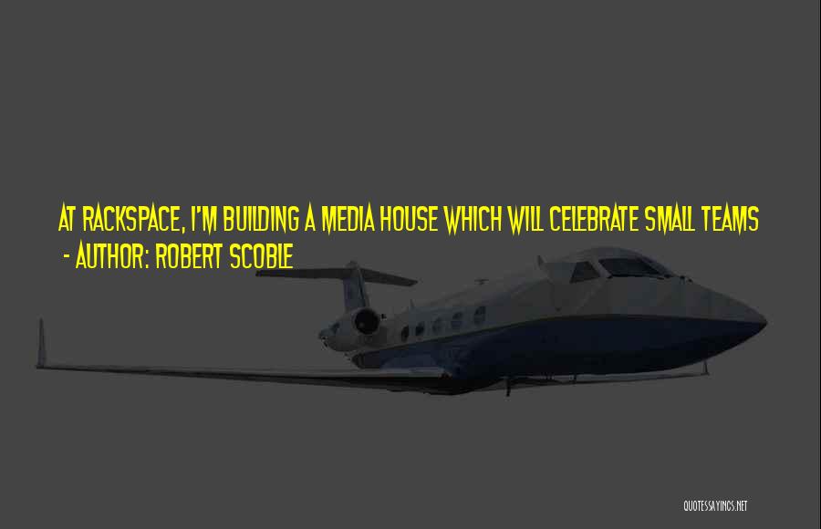 Robert Scoble Quotes: At Rackspace, I'm Building A Media House Which Will Celebrate Small Teams Who Are Having World-wide Impacts Through Their Building