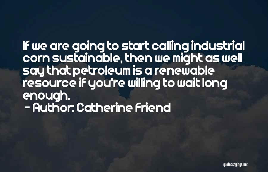 Catherine Friend Quotes: If We Are Going To Start Calling Industrial Corn Sustainable, Then We Might As Well Say That Petroleum Is A