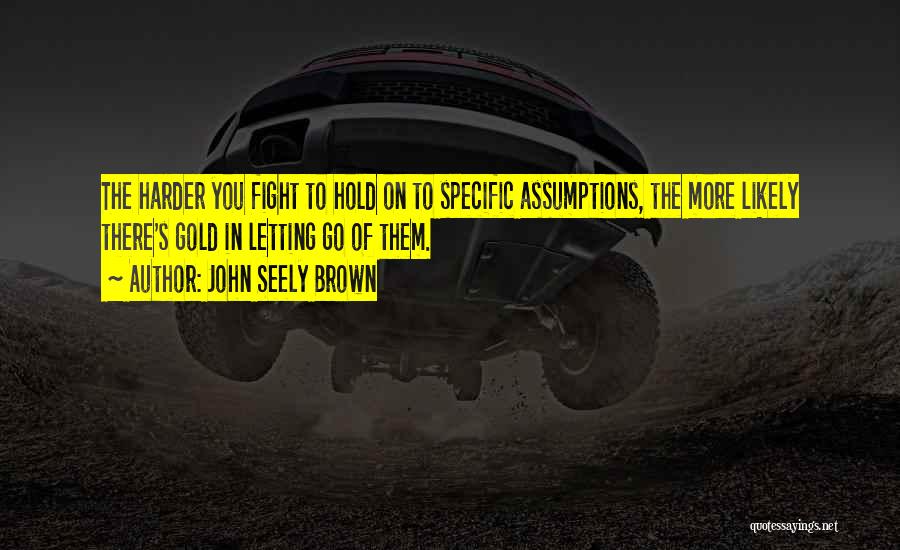 John Seely Brown Quotes: The Harder You Fight To Hold On To Specific Assumptions, The More Likely There's Gold In Letting Go Of Them.