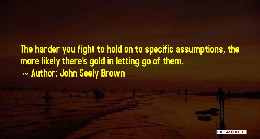 John Seely Brown Quotes: The Harder You Fight To Hold On To Specific Assumptions, The More Likely There's Gold In Letting Go Of Them.