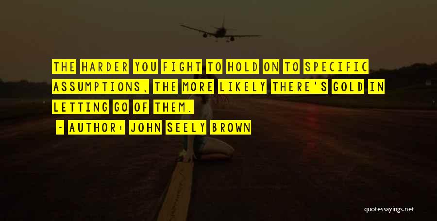 John Seely Brown Quotes: The Harder You Fight To Hold On To Specific Assumptions, The More Likely There's Gold In Letting Go Of Them.