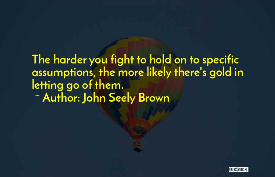 John Seely Brown Quotes: The Harder You Fight To Hold On To Specific Assumptions, The More Likely There's Gold In Letting Go Of Them.