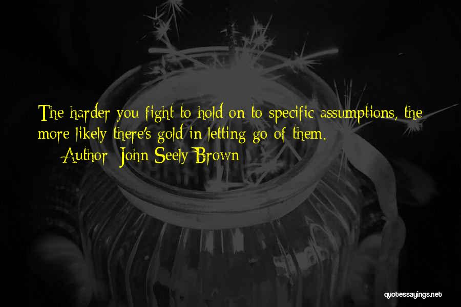 John Seely Brown Quotes: The Harder You Fight To Hold On To Specific Assumptions, The More Likely There's Gold In Letting Go Of Them.