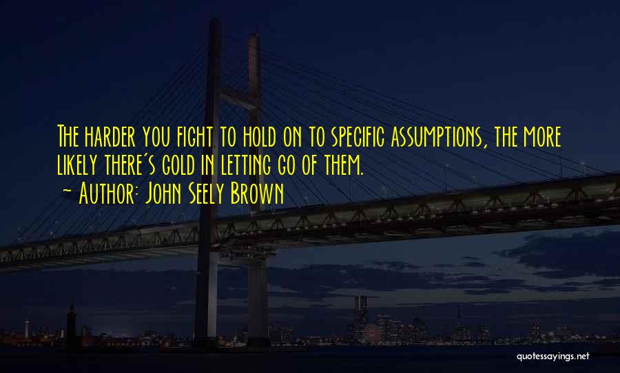 John Seely Brown Quotes: The Harder You Fight To Hold On To Specific Assumptions, The More Likely There's Gold In Letting Go Of Them.