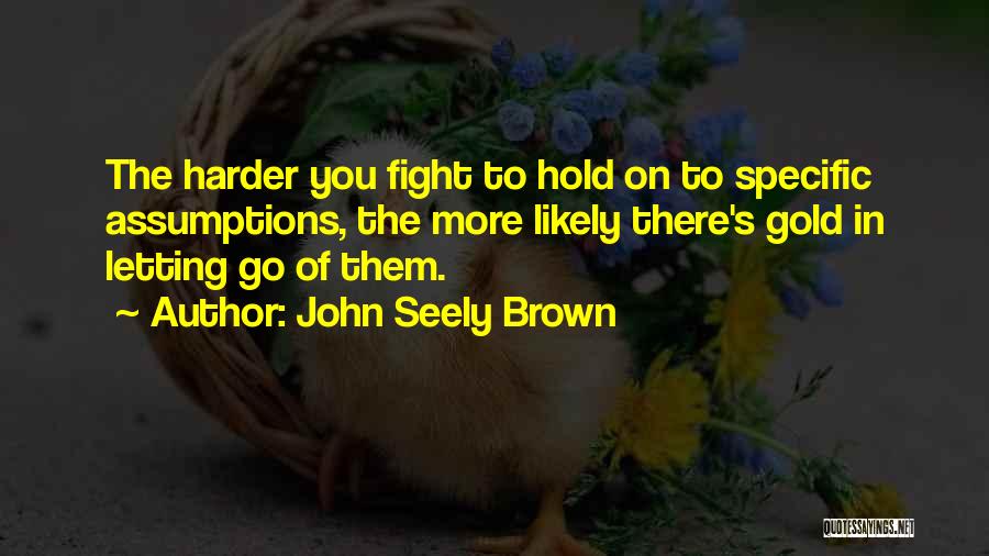 John Seely Brown Quotes: The Harder You Fight To Hold On To Specific Assumptions, The More Likely There's Gold In Letting Go Of Them.