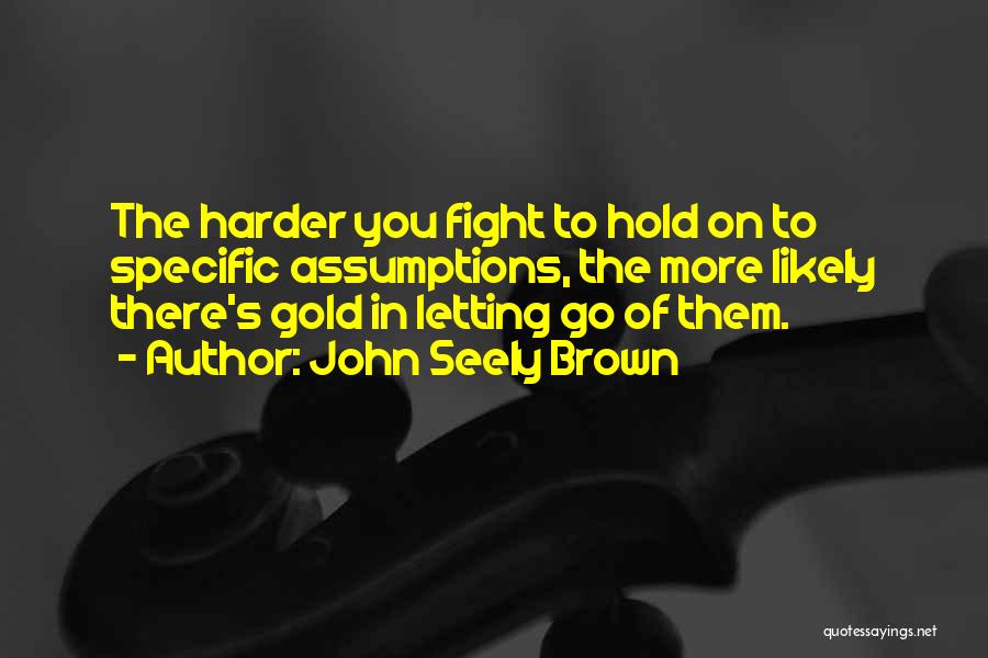 John Seely Brown Quotes: The Harder You Fight To Hold On To Specific Assumptions, The More Likely There's Gold In Letting Go Of Them.